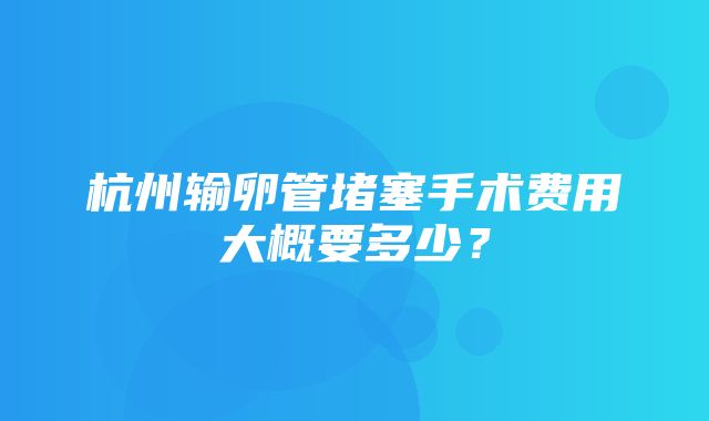 杭州输卵管堵塞手术费用大概要多少？