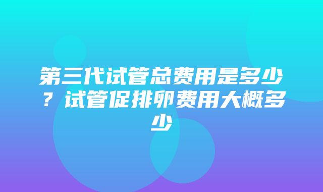 第三代试管总费用是多少？试管促排卵费用大概多少