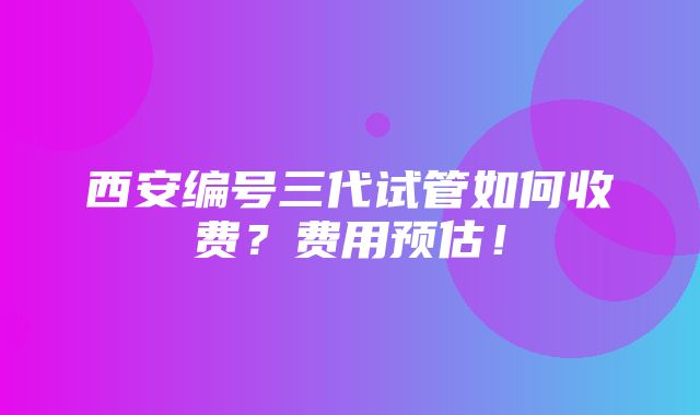 西安编号三代试管如何收费？费用预估！