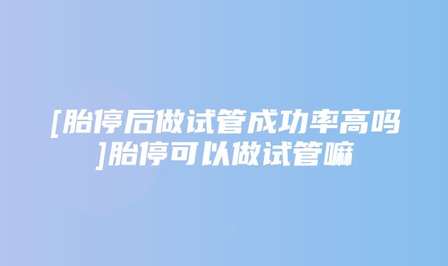 [胎停后做试管成功率高吗]胎停可以做试管嘛