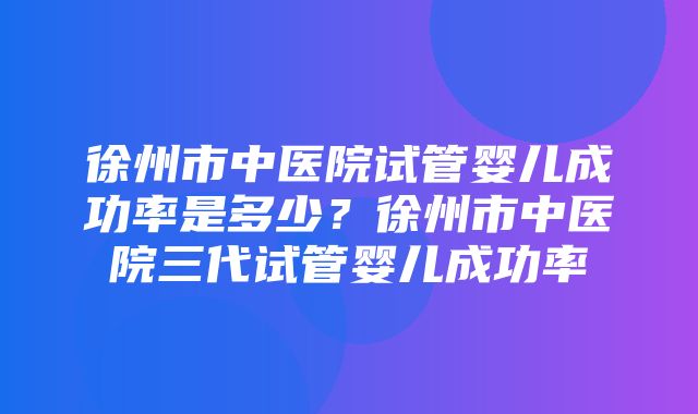 徐州市中医院试管婴儿成功率是多少？徐州市中医院三代试管婴儿成功率