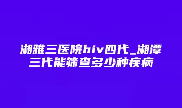 湘雅三医院hiv四代_湘潭三代能筛查多少种疾病