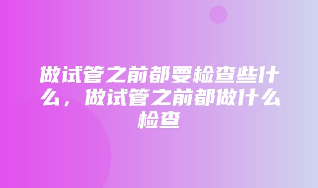 做试管之前都要检查些什么，做试管之前都做什么检查