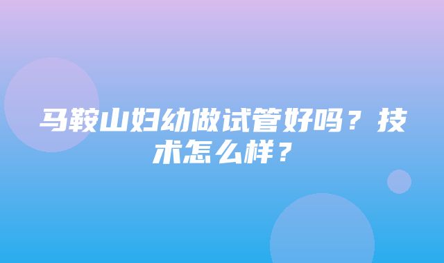 马鞍山妇幼做试管好吗？技术怎么样？