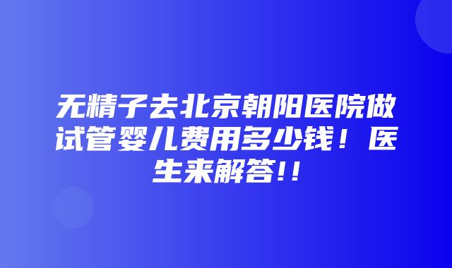 无精子去北京朝阳医院做试管婴儿费用多少钱！医生来解答!！