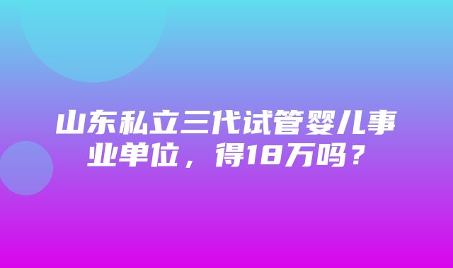 山东私立三代试管婴儿事业单位，得18万吗？