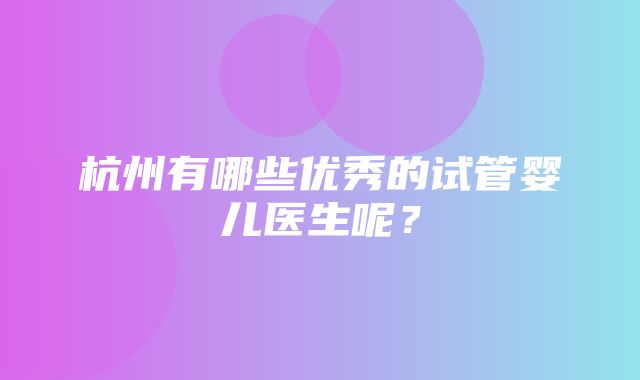 杭州有哪些优秀的试管婴儿医生呢？