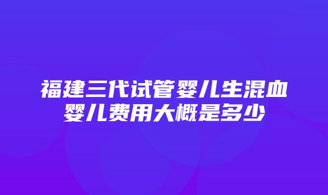 福建三代试管婴儿生混血婴儿费用大概是多少