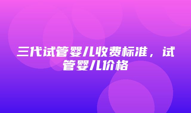 三代试管婴儿收费标准，试管婴儿价格