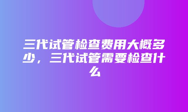 三代试管检查费用大概多少，三代试管需要检查什么