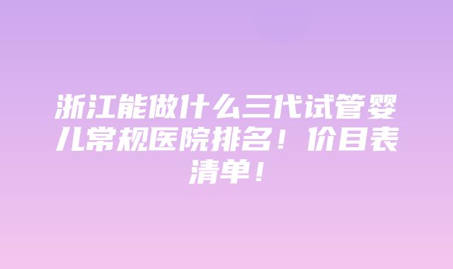 浙江能做什么三代试管婴儿常规医院排名！价目表清单！