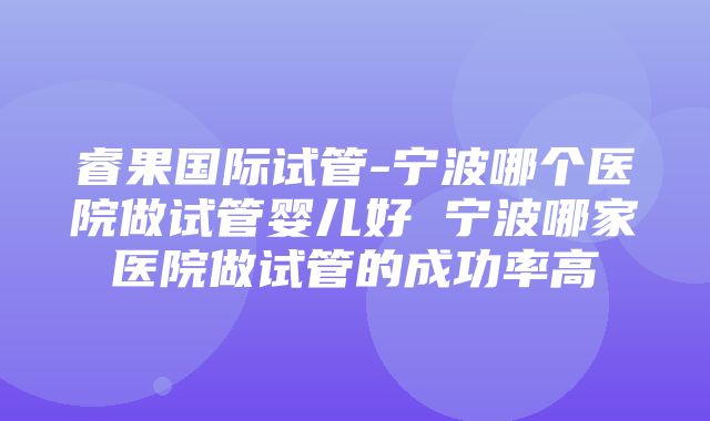 睿果国际试管-宁波哪个医院做试管婴儿好 宁波哪家医院做试管的成功率高