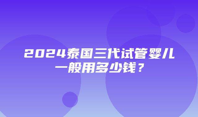 2024泰国三代试管婴儿一般用多少钱？