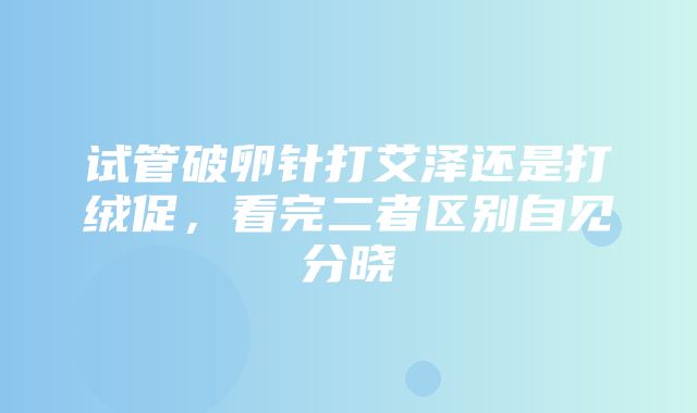 试管破卵针打艾泽还是打绒促，看完二者区别自见分晓