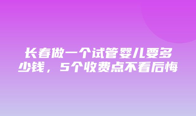 长春做一个试管婴儿要多少钱，5个收费点不看后悔