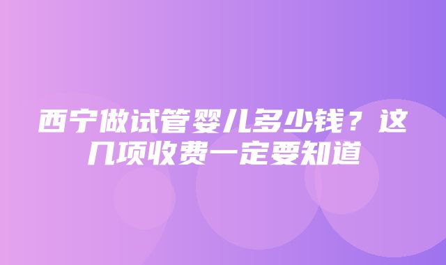 西宁做试管婴儿多少钱？这几项收费一定要知道