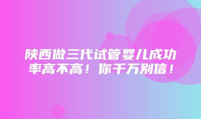 陕西做三代试管婴儿成功率高不高！你千万别信！