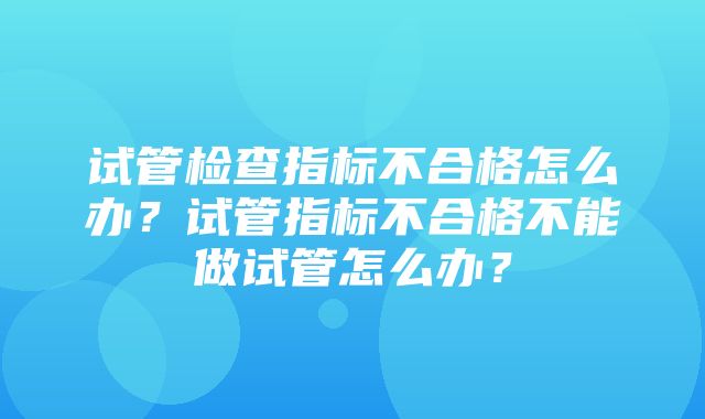 试管检查指标不合格怎么办？试管指标不合格不能做试管怎么办？