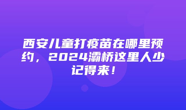 西安儿童打疫苗在哪里预约，2024灞桥这里人少记得来！