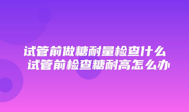 试管前做糖耐量检查什么 试管前检查糖耐高怎么办