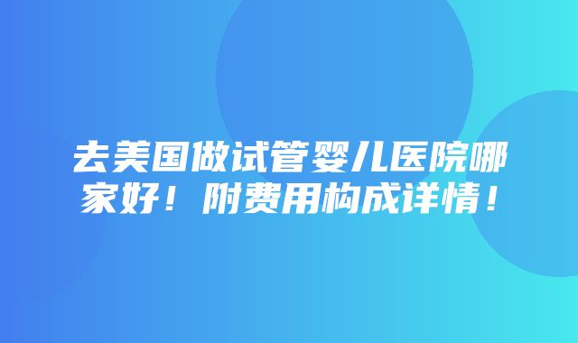 去美国做试管婴儿医院哪家好！附费用构成详情！