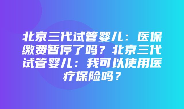 北京三代试管婴儿：医保缴费暂停了吗？北京三代试管婴儿：我可以使用医疗保险吗？