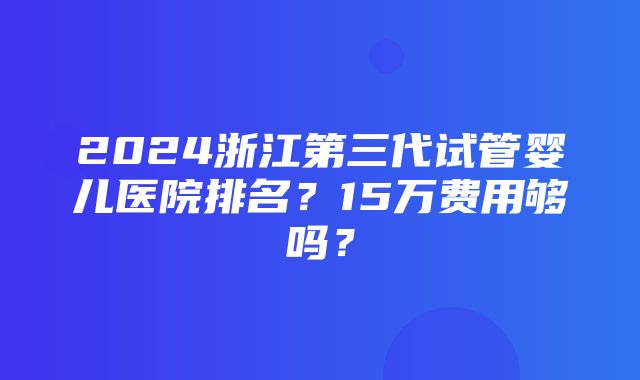 2024浙江第三代试管婴儿医院排名？15万费用够吗？