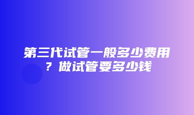 第三代试管一般多少费用？做试管要多少钱