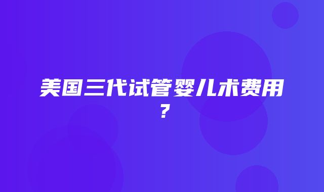 美国三代试管婴儿术费用？