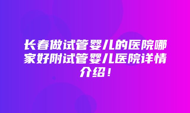 长春做试管婴儿的医院哪家好附试管婴儿医院详情介绍！