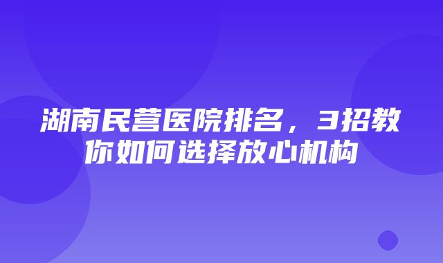 湖南民营医院排名，3招教你如何选择放心机构