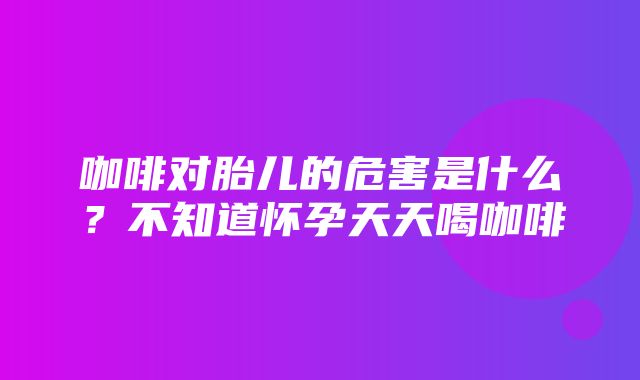 咖啡对胎儿的危害是什么？不知道怀孕天天喝咖啡