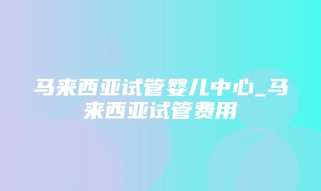 马来西亚试管婴儿中心_马来西亚试管费用