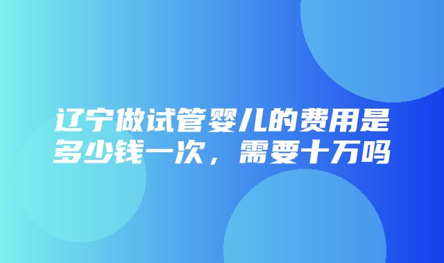 辽宁做试管婴儿的费用是多少钱一次，需要十万吗