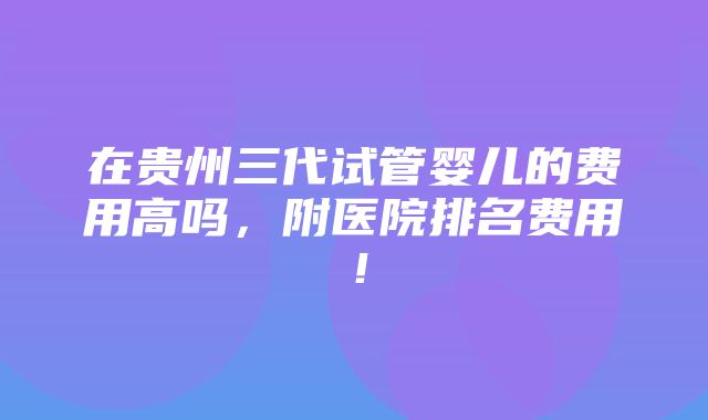 在贵州三代试管婴儿的费用高吗，附医院排名费用！