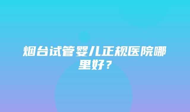 烟台试管婴儿正规医院哪里好？