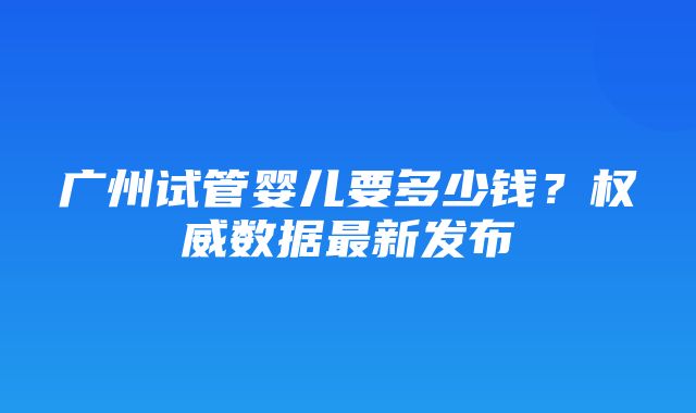 广州试管婴儿要多少钱？权威数据最新发布