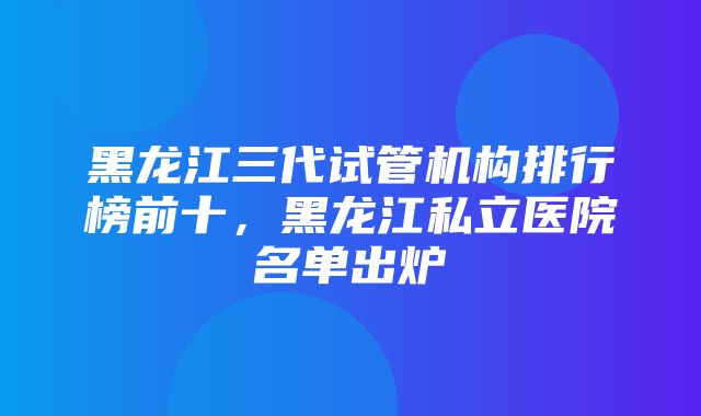 黑龙江三代试管机构排行榜前十，黑龙江私立医院名单出炉