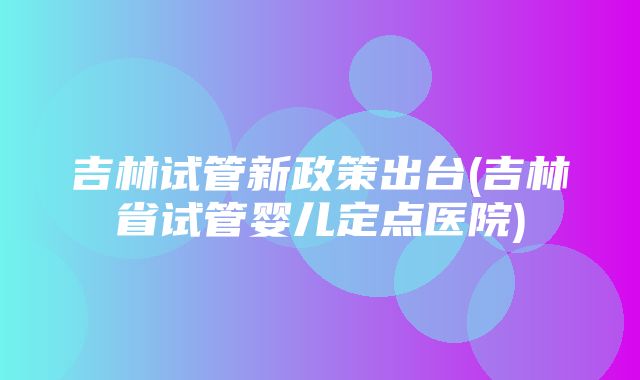 吉林试管新政策出台(吉林省试管婴儿定点医院)