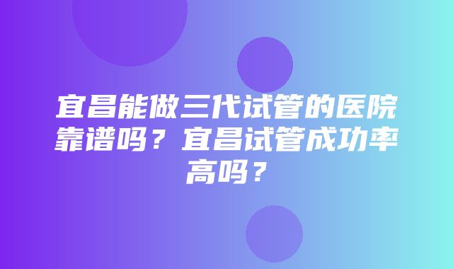 宜昌能做三代试管的医院靠谱吗？宜昌试管成功率高吗？