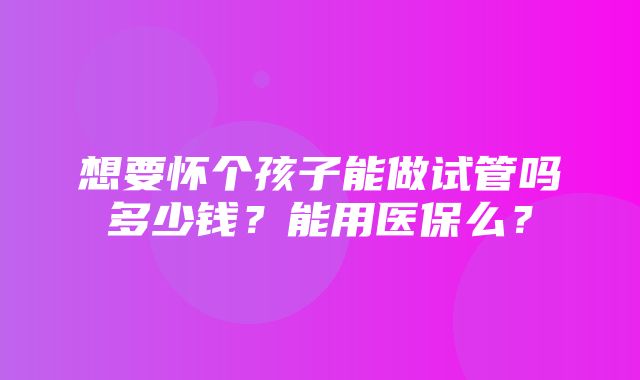 想要怀个孩子能做试管吗多少钱？能用医保么？