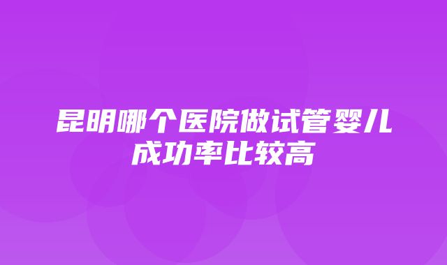 昆明哪个医院做试管婴儿成功率比较高