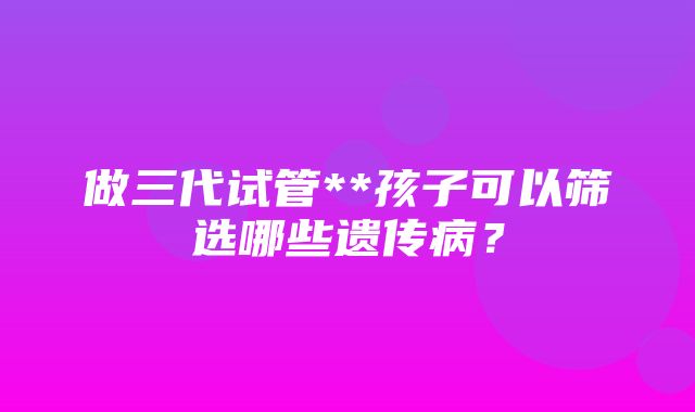 做三代试管**孩子可以筛选哪些遗传病？