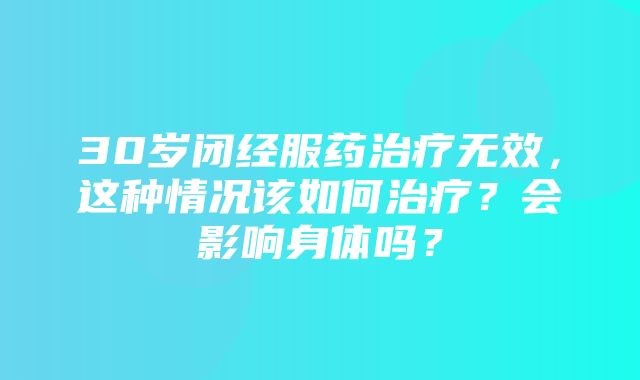 30岁闭经服药治疗无效，这种情况该如何治疗？会影响身体吗？