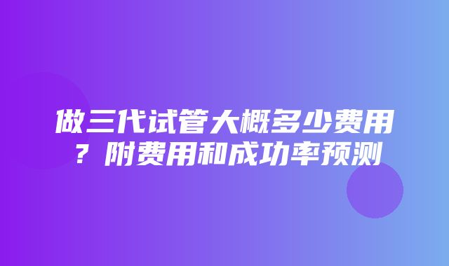 做三代试管大概多少费用？附费用和成功率预测