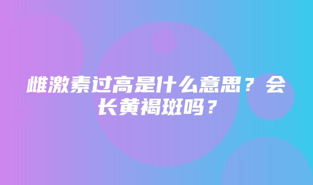 雌激素过高是什么意思？会长黄褐斑吗？