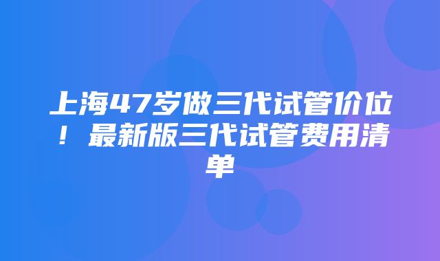 上海47岁做三代试管价位！最新版三代试管费用清单