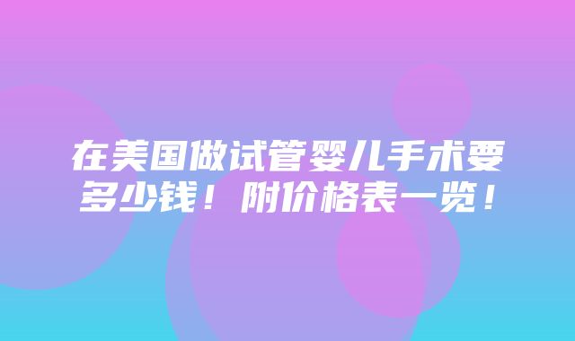 在美国做试管婴儿手术要多少钱！附价格表一览！