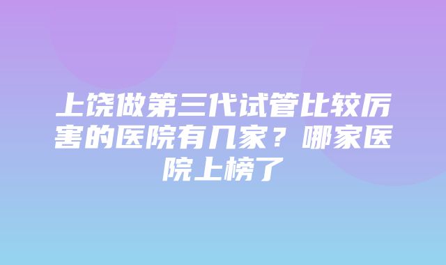 上饶做第三代试管比较厉害的医院有几家？哪家医院上榜了