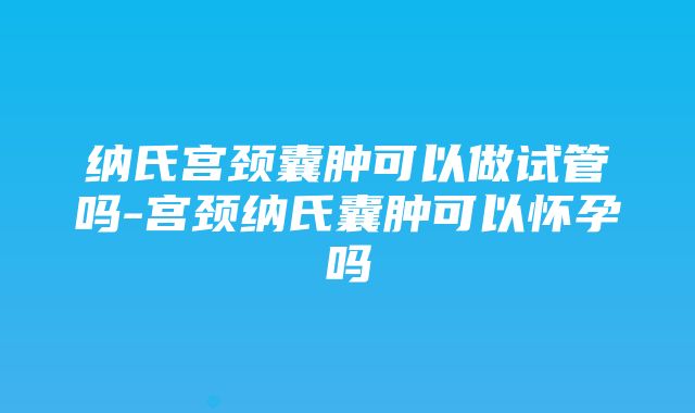 纳氏宫颈囊肿可以做试管吗-宫颈纳氏囊肿可以怀孕吗